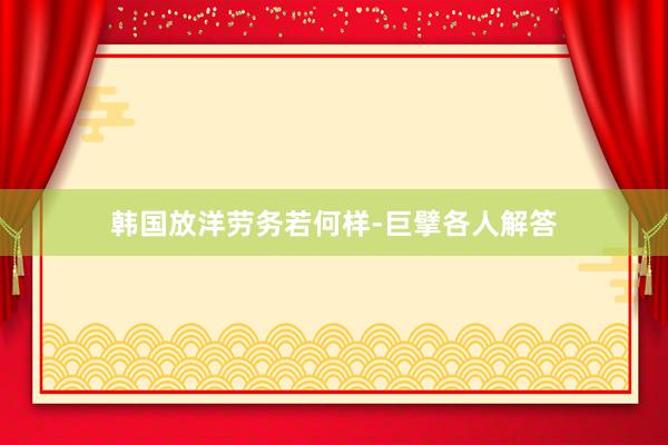 韩国放洋劳务若何样-巨擘各人解答